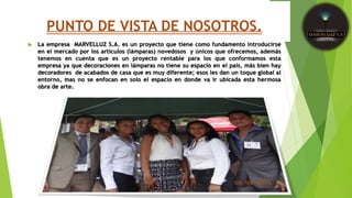 PUNTO DE VISTA DE NOSOTROS.
 La empresa MARVELLUZ S.A. es un proyecto que tiene como fundamento introducirse
en el mercado por los artículos (lámparas) novedosos y únicos que ofrecemos, además
tenemos en cuenta que es un proyecto rentable para los que conformamos esta
empresa ya que decoraciones en lámparas no tiene su espacio en el país, más bien hay
decoradores de acabados de casa que es muy diferente; esos les dan un toque global al
entorno, mas no se enfocan en solo el espacio en donde va ir ubicada esta hermosa
obra de arte.
 