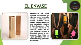 EL ENVASE
MARVELLUZ S.A. como
empresa ha escogido las
cajas de cartón encerado,
aunque son más caros, se
pueden reutilizar varias
veces y pueden resistir las
altas humedades relativas
de los almacenes. . Para
un mejor resultado el
producto dentro de las
cajas no deberá quedar ni
demasiado suelto ni muy
apretado. Las tiras de
papel periódico son un
relleno barato y ligero para
las lámparas.
 