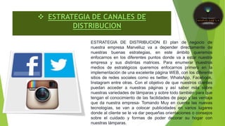  ESTRATEGIA DE CANALES DE
DISTRIBUCION
ESTRATEGIA DE DISTRIBUCION El plan de negocio de
nuestra empresa Marvelluz va a depender directamente de
nuestras buenas estrategias, en este ámbito queremos
enfocarnos en los diferentes puntos donde va a estar nuestra
empresa y sus distintas matrices. Para enumerar nuestros
medios de estratégicos queremos enfocarnos primero en la
implementación de una excelente página WEB, con los diferente
sitios de redes sociales como es twitter, WhatsApp, Facebook,
Instagram entre otras. Con el objetivo de que nuestros clientes
puedan acceder a nuestras páginas y así saber más sobre
nuestras variedades de lámparas y sobre todo también para que
tengan el conocimiento de las facilidades de pago y las ventaja
que da nuestra empresa- Tomando Muy en cuenta las nuevas
tecnologías, se van a colocar publicidades en varios lugares
donde al cliente se le va dar pequeñas orientaciones o consejos
sobre el cuidado y formas de poder decorar su hogar con
nuestras lámparas.
 