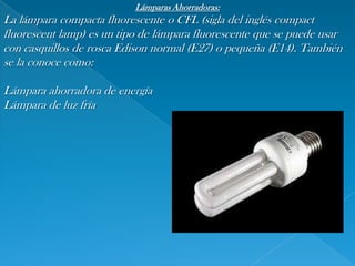 Lámparas Ahorradoras:,[object Object],La lámpara compacta fluorescente o CFL (sigla del inglés compact fluorescentlamp) es un tipo de lámpara fluorescente que se puede usar con casquillos de rosca Edison normal (E27) o pequeña (E14). También se la conoce como:,[object Object],Lámpara ahorradora de energía,[object Object],Lámpara de luz fría,[object Object]