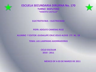ESCUELA SECUNDARIA DIRURNA No. 170  TURNO  MATUTINO “HEBERTO CASTILLO” ELECTROTECNIA – ELECTRICIDAD POFR: ADOLFO CAMERAS RUIZ ALUMNO  Y EDITOR :GUDALUPE CRUZ JESUS ALEXIS  3°E  NL. 18 TEMA: LAS LAMPARAS AHORRADORAS CICLO ESCOLAR  2010 - 2011                                                    MEXICO DF A 03 DE MARZO DE 2011 