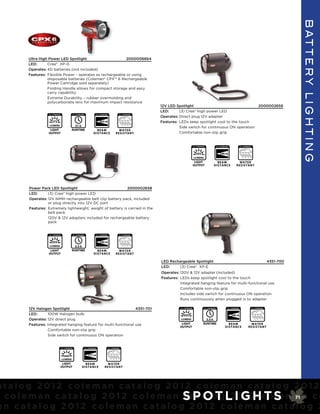 B AT T E R y L I G h T I n G
        Ultra High Power LED Spotlight                      2000006664
        LED:      Cree® XP-G
        Operates: 4D batteries (not included)
        Features: Flexible Power - operates as rechargeable or using
                  disposable batteries (Coleman® CPX™ 6 Rechargeable
                  Power Cartridge sold separately)
                  Folding Handle allows for compact storage and easy
                  carry capability
                  Extreme Durability – rubber overmolding and
                  polycarbonate lens for maximum impact resistance
                                                                                                                               12V LED Spotlight                                                                                        2000002656
                                                                                                                               LED:      (3) Cree® high power LED
                   FL 1 STANDARD                   FL 1 STANDARD                   FL 1 STANDARD               FL 1 STANDARD
                                                                                                                               Operates: Direct plug 12V adapter
                     275                                                              403 m                                    Features: LEDs keep spotlight cool to the touch
                   LUMENS                        51 h                                                                                    Side switch for continuous ON operation
                   LIGHT                       RUNTIME                           BEAM                        W ATER
                  OUTPUT                                                     D I STANCE                    RESI STANT                    Comfortable non-slip grip


                                                                                                                                                         FL 1 STANDARD               FL 1 STANDARD               FL 1 STANDARD



                                                                                                                                                           555                          346 m
                                                                                                                                                         LUMENS
                                                                                                                                                          LIGHT                     BEAM                     W ATER
                                                                                                                                                         OUTPUT                 D I STANCE                 RESI STANT




        Power Pack LED Spotlight                             2000002658
        LED:      (3) Cree® high power LED
        Operates: 12V NiMH rechargeable belt clip battery pack, included
                  or plug directly into 12V DC port
        Features: Extremely lightweight, weight of battery is carried in the
                  belt pack
                  120V & 12V adapters included for rechargeable battery
                  pack


                   FL 1 STANDARD                   FL 1 STANDARD                   FL 1 STANDARD               FL 1 STANDARD



                      555                                                              346 m
                   LUMENS                        3.5 h
                   LIGHT                       RUNTIME                           BEAM                        W ATER
                  OUTPUT                                                     D I STANCE                    RESI STANT

                                                                                                                               LED Rechargeable Spotlight                                                                                        4351-700
                                                                                                                               LED:    (3) Cree® XP-E
                                                                                                                               Operates: 120V & 12V adapter (included)
                                                                                                                               Features: LEDs keep spotlight cool to the touch
                                                                                                                                         Integrated hanging feature for multi-functional use
                                                                                                                                         Comfortable non-slip grip
                                                                                                                                         Includes side switch for continuous ON operation
                                                                                                                                         Runs continuously when plugged in to adapter

        12V Halogen Spotlight                                     4351-701                                                               FL 1 STANDARD               FL 1 STANDARD               FL 1 STANDARD                   FL 1 STANDARD


        LED:       100W Halogen bulb                                                                                                       555                                                       346 m
        Operates: 12V direct plug                                                                                                        LUMENS                       3.5 h
        Features: Integrated hanging feature for multi-functional use                                                                     LIGHT                     RUNTIME                       BEAM                      W ATER
                                                                                                                                         OUTPUT                                               D I STANCE                  RESI STANT
                   Comfortable non-slip grip
                   Side switch for continuous ON operation


                                   FL 1 STANDARD                   FL 1 STANDARD                   FL 1 STANDARD




                                    2900                              777 m
                                   LUMENS
                                LIGHT                            BEAM                         W ATER
                               OUTPUT                        D I STANCE                     RESI STANT




atalog 2012 coleman catalog 2012 coleman catalog 2012
 c o l e m a n c a t a l o g 2 0 1 2 c o l e m a n Sa t a l o gL I0 1 2 c oS m 71 n c a
                                                   c P OT 2 G H T le a
an catalog 2012 coleman catalog 2012 coleman catalog 2
 