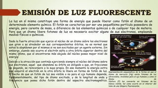 Dada la fuerte atracción que ejerce el núcleo de un átomo sobre los electrones
que giran a su alrededor en sus correspondientes órbitas, no es normal que
estos la abandonen por sí mismos si no son excitados por un agente externo. Sin
embargo, cuando eso ocurre el electrón salta a otra órbita superior dentro del
mismo átomo, que al encontrarse más alejada del núcleo posee mayor nivel de
energía.
Debido a la atracción que continúa ejerciendo siempre el núcleo del átomo sobre
sus electrones, aquel que abandona su órbita es obligado a que, en fracciones
de segundo, se reincorpore a la suya propia. En ese momento la energía extra
que adquirió el electrón en la otra órbita la libera en forma de fotón de luz.
El hecho de que un fotón de luz sea visible o no para el ojo humano depende,
fundamentalmente, del tipo de átomo excitado, y de la longitud de onda y
frecuencia que posea dicho fotón dentro del espectro electromagnético.
Representación esquemática de la forma en que el
átomo de mercurio (Hg) emite fotones de luz
ultravioleta, invisibles para el ojo humano y como el
átomo de
fósforo (P) los convierte en fotones de luz
blanca visible, tal como ocurre en el interior del
tubo de una lámpara fluorescente.
La luz en sí misma constituye una forma de energía que puede liberar como fotón el átomo de un
determinado elemento químico. El fotón se caracteriza por ser una pequeñísima partícula poseedora de
energía, pero carente de masa, a diferencia de los elementos químicos o de cualquier tipo de materia.
Para que un átomo libere fotones de luz es necesario excitar alguno de sus electrones, empleando
medios físicos o químicos.
 