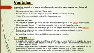 La ventaja primordial es el ahorro. Las fluorescentes necesitan menos potencia para iluminar el
mismo espacio.
 No malgastan energía en calor, son frías al tacto.
 Duran muchísimo más que las lámparas incandescentes tradicionales (bombillas).
 Tienen diferentes tonalidades según el fin al que se destinen.
Las más importante son:
 Un consumo de corriente que puede ser hasta tres veces menor que la de una lámpara incandescente.
 Mejor respuesta de color. Es fácil observar que los colores son más fieles al verdadero.
 La emisión de luz es de 4 a 6 veces mayor que la de una lámpara incandescente de la misma potencia.
 Provee una luz más uniforme y menos deslumbrante, porque el área de iluminación es mayor.
Calentamiento reducido.
 La duración promedio de vida es de 7500 horas en condiciones normales.
• El parpadeo. La emisión de luz no es continua y con el tiempo se puede observar un parpadeo que puede
producir dolor de cabeza. Esto es debido además de al propio desgaste del material a la naturaleza de
la corriente eléctrica alterna.
• Encender y apagar demasiadas veces estas lámparas reduce su vida útil de forma considerable, por eso
no son propicias para espacios en los que se deba encender y apagar luces de forma continua.
• Tienen un cierto retardo desde que se encienden hasta que entregan toda la potencia lumínica.
 