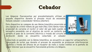 Las lámparas fluorescentes por precalentamiento utilizan un
pequeño dispositivo durante el proceso inicial de encendido
llamado cebador o encendedor térmico (starter).
Este dispositivo se compone de una lámina bimetálica encerrada en
una cápsula de cristal rellena de gas neón (Ne). Esta lámina tiene la
propiedad de curvarse al recibir el calor del gas neón cuando se
encuentra encendido con el objetivo de cerrar un contacto que
permite el paso de la corriente eléctrica a través del circuito en
derivación donde se encuentra conectado el cebador.
Conectado en paralelo con la lámina bimetálica, se encuentra un capacitor antiparasitario,
encargado de evitar que durante el proceso de encendido se produzcan interferencias
audibles a través del altavoz de un receptor de radio o ruidos visibles en la pantalla de
algún televisor que se encuentre funcionando próximo a la lámpara.
 