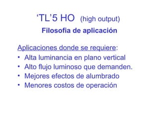‘TL’5 HO (high output)
Filosofia de aplicación
Aplicaciones donde se requiere:
• Alta luminancia en plano vertical
• Alto flujo luminoso que demanden.
• Mejores efectos de alumbrado
• Menores costos de operación
 