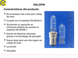 HALOPIN
Características del producto
 Es la lámpara más corta para voltaje
de línea
 Cumple con el estándar EN 60432-2
 Se permite su operación en
luminarios abiertos de acuerdo al
estándar EN 60598-1
 Diseño de filamento reforzado
gracias a la tecnología de prensado
 Nueva base para uso más seguro en
voltaje de línea
 UV-STOP
 Dimeable
 