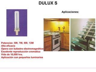 DULUX S
Potencias: 5W, 7W, 9W, 13W
Alta eficacia
Opera con balastro electromagnético
Excelente reproducción cromatica
Vida de 10,000 hrs.
Aplicación con pequeños luminarios
Aplicaciones:
 
