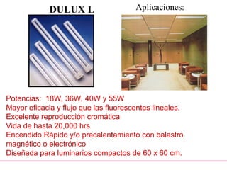 DULUX L
Potencias: 18W, 36W, 40W y 55W
Mayor eficacia y flujo que las fluorescentes lineales.
Excelente reproducción cromática
Vida de hasta 20,000 hrs
Encendido Rápido y/o precalentamiento con balastro
magnético o electrónico
Diseñada para luminarios compactos de 60 x 60 cm.
Aplicaciones:
 