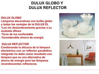 DULUX GLOBO Y
DULUX REFLECTOR
DULUX GLOBO
Lámparas decorativas con bulbo globo
y todas las ventajas de la DULUX EL
•Luz sin deslumbramiento gracias a su
acabado difuso
•Tono de luz confortable
•Considerable ahorro de energía
DULUX REFLECTOR
Combinando la eficacia de la lámpara
electrónica con un reflector parabólico
integrado ha dado como resultado una
lámpara que es una alternativa de
ahorro de energía para las lámparas
incandescentes reflectoras.
 