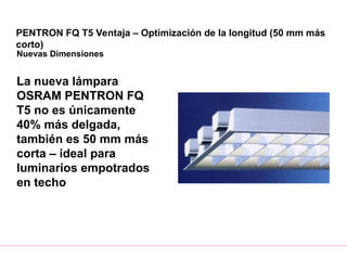 PENTRON FQ T5 Ventaja – Optimización de la longitud (50 mm más
corto)
Nuevas Dimensiones
La nueva lámpara
OSRAM PENTRON FQ
T5 no es únicamente
40% más delgada,
también es 50 mm más
corta – ideal para
luminarios empotrados
en techo
 