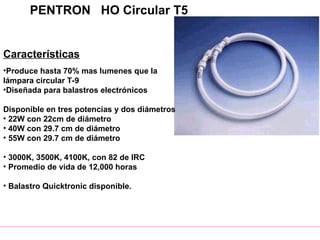 PENTRON HO Circular T5
Características
•Produce hasta 70% mas lumenes que la
lámpara circular T-9
•Diseñada para balastros electrónicos
Disponible en tres potencias y dos diámetros
• 22W con 22cm de diámetro
• 40W con 29.7 cm de diámetro
• 55W con 29.7 cm de diámetro
• 3000K, 3500K, 4100K, con 82 de IRC
• Promedio de vida de 12,000 horas
• Balastro Quicktronic disponible.
 