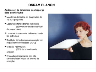 OSRAM PLANON
Aplicación de la barrera de descarga
libre de mercurio
 Monitores de laptop en diagonales de
15 a 21 pulgadas
 Lectura en fondo blanco luz de día
(5000 cd/m2 en la superficie
de proyección)
 Luminancia constante del centro hasta
los extremos
 Backlight libre de mercurio cumple con
regulaciones ecológicas (TCO)
 Vida útil >50000 hrs
(50% de la luminancia
original)
 Encendido instantáneo con alta
luminancia (en modo de ahorro de
energía)
 