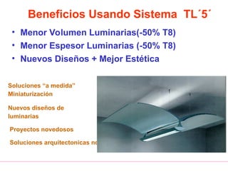 Beneficios Usando Sistema TL´5´
• Menor Volumen Luminarias(-50% T8)
• Menor Espesor Luminarias (-50% T8)
• Nuevos Diseños + Mejor Estética
Soluciones “a medida”
Miniaturización
Nuevos diseños de
luminarias
Proyectos novedosos
Soluciones arquitectonicas novedosas
 
