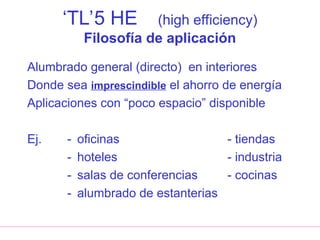 ‘TL’5 HE (high efficiency)
Filosofía de aplicación
Alumbrado general (directo) en interiores
Donde sea imprescindible el ahorro de energía
Aplicaciones con “poco espacio” disponible
Ej. - oficinas - tiendas
- hoteles - industria
- salas de conferencias - cocinas
- alumbrado de estanterias
 