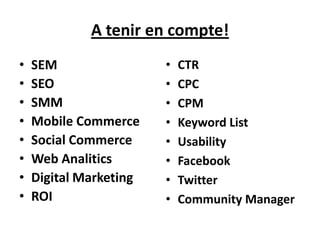 A tenir en compte!
•   SEM                 •   CTR
•   SEO                 •   CPC
•   SMM                 •   CPM
•   Mobile Commerce     •   Keyword List
•   Social Commerce     •   Usability
•   Web Analitics       •   Facebook
•   Digital Marketing   •   Twitter
•   ROI                 •   Community Manager
 