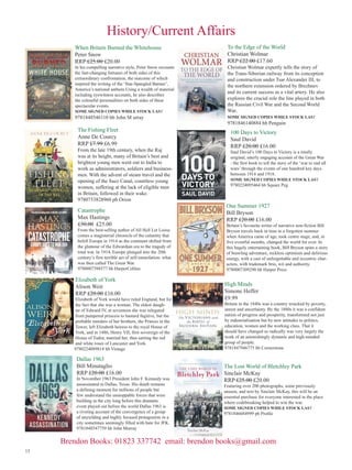 History/Current Affairs
When Britain Burned the Whitehouse
Peter Snow
RRP £25.00 £20.00

In his compelling narrative style, Peter Snow recounts
the fast-changing fortunes of both sides of this
extraordinary confrontation, the outcome of which
inspired the writing of the ‘Star-Spangled Banner’,
America’s national anthem.Using a wealth of material
including eyewitness accounts, he also describes
the colourful personalities on both sides of these
spectacular events.
SOME SIGNED COPIES WHILE STOCK LAST

9781848546110 hb John M urray

The Fishing Fleet
Anne De Courcy
RRP £7.99 £6.99

From the late 19th century, when the Raj
was at its height, many of Britain’s best and
brightest young men went out to India to
work as administrators, soldiers and businessmen. With the advent of steam travel and the
opening of the Suez Canal, countless young
women, suffering at the lack of eligible men
in Britain, followed in their wake.
9780753828960 pb Orion

Catastrophe
Max Hastings
£30.00 £25.00

From the best-selling author of All Hell Let Loose
comes a magisterial chronicle of the calamity that
befell Europe in 1914 as the continent shifted from
the glamour of the Edwardian era to the tragedy of
total war. In 1914, Europe plunged into the 20th
century’s first terrible act of self-immolation- what
was then called The Great War.
9780007398577 hb HarperCollins

Elizabeth of York
Alison Weir
RRP £20.00 £16.00

Elizabeth of York would have ruled England, but for
the fact that she was a woman. The eldest daughter of Edward IV, at seventeen she was relegated
from pampered princess to bastard fugitive, but the
probable murders of her brothers, the Princes in the
Tower, left Elizabeth heiress to the royal House of
York, and in 1486, Henry VII, first sovereign of the
House of Tudor, married her, thus uniting the red
and white roses of Lancaster and York.
9780224089814 hb Vintage

Dallas 1963
Bill Minutaglio
RRP £20.00 £16.00

In November 1963 President John F. Kennedy was
assassinated in Dallas, Texas. His death remains
a defining moment for millions of people but
few understand the unstoppable forces that were
building in the city long before this dramatic
event played out before the world Dallas 1963 is
a riveting account of the convergence of a group
of unyielding and highly focused protagonists in a
city sometimes seemingly filled with hate for JFK.
9781848547759 hb John Murray

To the Edge of the World
Christian Wolmar
RRP £22.00 £17.60

Christian Wolmar expertly tells the story of
the Trans-Siberian railway from its conception
and construction under Tsar Alexander III, to
the northern extension ordered by Brezhnev
and its current success as a vital artery. He also
explores the crucial role the line played in both
the Russian Civil War and the Second World
War,
SOME SIGNED COPIES WHILE STOCK LAST

9781846140884 hb Penguin

100 Days to Victory
Saul David
RRP £20.00 £16.00

Saul David’s 100 Days to Victory is a totally
original, utterly engaging account of the Great War
- the first book to tell the story of the ‘war to end all
wars’ through the events of one hundred key days
between 1914 and 1918.
SOME SIGNED COPIES WHILE STOCK LAST

9780224095464 hb Square Peg

One Summer 1927
Bill Bryson
RRP £20.00 £16.00

Britain’s favourite writer of narrative non-fiction Bill
Bryson travels back in time to a forgotten summer
when America came of age, took centre stage, and, in
five eventful months, changed the world for ever. In
this hugely entertaining book, Bill Bryson spins a story
of brawling adventure, reckless optimism and delirious
energy, with a cast of unforgettable and eccentric characters, with trademark brio, wit and authority.
9780007309290 hb Harper Press

High Minds
Simone Heffer
£9.99

Britain in the 1840s was a country wracked by poverty,
unrest and uncertainty. By the 1880s it was a confident
nation of progress and prosperity, transformed not just
by industrialisation but by new attitudes to politics,
education, women and the working class. That it
should have changed so radically was very largely the
work of an astonishingly dynamic and high-minded
group of people.
9781847946775 hb Cornerstone

The Lost World of Bletchley Park
Sinclair McKay
RRP £25.00 £20.00

Featuring over 200 photographs, some previously
unseen, and text by Sinclair McKay, this will be an
essential purchase for everyone interested in the place
where codebreaking helped to win the war.
SOME SIGNED COPIES WHILE STOCK LAST

9781846684999 pb Profile

Brendon Books: 01823 337742 email: brendon books@gmail.com
13

 