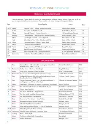 December Events (continued)
Events in date order. Contact details for most of the venues are given at the end of event listings. Please note, we do not
take any responsibility for errors or omissions. Please confirm with venue timings and programme details.

Date
19-21

Event Details

Venue

Time

Hansel  Gretel - Taunton Theatre Association

Castle Green, Taunton

Ballet

Nutcracker - Ballet Theatre UK

Tachhi Morris, Taunton

7.30

Music

Carols  Classics 5 - Bowen Ensemble

All Saints Church, Merriott

7.30

Comedy

Christmas.Time - Near-ta Theatre (Musical Comedy)

Bridgwater Arts Centre

Music

20

Drama

Carrolling  Crumpets - John Kirkpatrick

Silver Street Ctre, Wiv.

8.00

Talk

Schooldays in West Wales - John Reeve (SIAS)

Stoke St Mary V Hall

7.30

20-21

Music

Christmas Concert - Taunton Concert Band

Tachhi Morris, Taunton

7.30

21

Music

Christmas Carols with Amici

Hestercombe Gardens

6.00

21-22

Variety

Imagine Christmas WOW Performing Arts Group

Regal, Minehead

Various

22

Music

Kid’s Christmas Carol Concert

Hestercombe Gardens

4.30

23

Music

Nine Lessons  Carols - The Phoenix Singers

St John Baptist Ch., Wellington 6.30

294jan

Pantomime

Cinderella - Frome Musical Theatre Company

Frome Memorial Theatre

Various

January Events
4

Talk

4-11

Contact Brendon Books

7.30

Pantomime Mother Goose - Minehead Panto People

Regal, Minehead

Various

5

Music

King’s College Chapel

3.00

5-11

Pantomime Jack and the Beanstall-Wayfarers Pantomime Society

Tachhi Morris, Taunton

Variety

9

Talk

Sir Ranulph Fiennes - Talk followed by book signing (tickets
from Brendon Books: 01823 337742)

St James Church, Taunton

7.30

10

Talk

Puzzles, Posers and Practice - the trials and tribulations of a
working archivist. Talk by Esther Hoyle

Museum of Somerset, Taunton

2.30

11

Variety

Gala Variety Peformance (to support re-opening of Brewhouse)

Queen’s College

7.30

13

Talk

The Rolle Canal, North Devon - Adrian Wills (SIAS)

North Town School, Taunton

7.30

15-16 Dance

Glasto! Space Fest 2014

Tachhi Morris, Taunton

7.30

16

Talk

The Shock of the Nude - Maggie Giraud

Castle Hotel, Taunton

11am

17

Music

The Best in UK Stand-Up - Comedy Box

Blakehay Theatre, WSM

8.30

Music

The Bully Wee Band with Phil Beer

David Hall, S Petherton

8.00

Talk

Steam in the West Country - Terry Nichols

Stoke St Mary V. Hall

7.30

Music

Moonrakers Concert - Living Tradition

Halsway Manor

8.00

Music

UK Pink Floyd Experience (Tribute)

Octagon, Yeovil

7.30

Music

Julian and Jiaxin Lloyd Webber - A Tale Of Two Cellos

Octagon, Yeovil

7.30

A Fine Bright Day by Philip Goulding

Swan Theatre, Ilminster

7.45

22-26 Pantomime Sleeping Beauty-Wellington Pantomime Group

The Wellesley, Wellington

7.30

23

18

20-25 Drama

Gervase Phinn - Talk followed by book signing (tickets from
Brendon Books: 01823 337742)
Light Out of Darkness - A Feast of Music

Brazz Comedy Night

Castle Hotel, Taunton

Music

Paul Jones  Dave Kelly Acoustic Duo

David Hall

8.00

Music
21

Comedy

Vienna Mozart Trio

Octagon,Yeovil

7.30

 