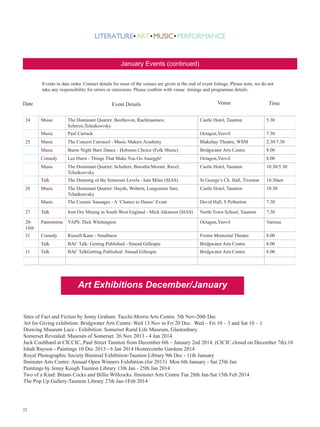 January Events (continued)
Events in date order. Contact details for most of the venues are given at the end of event listings. Please note, we do not
take any responsibility for errors or omissions. Please confirm with venue timings and programme details.

Date
24

Event Details

Venue

Time

Music

The Dominant Quartet: Beethoven, Rachmaninov,
Scherzo,Tchaikosvsky

Castle Hotel, Taunton

5.30

Music

Paul Carrack

Octagon,Yeovil

7.30

Music

The Concert Carousel - Music Makers Academy

Blakehay Theatre, WSM

2.30/7.30

Music

Burns Night Barn Dance - Hobsons Choice (Folk Music)

Bridgwater Arts Centre

8.00

Comedy

Lee Hurst - Things That Make You Go Aaarggh!

Octagon,Yeovil

8.00

Music

The Dominant Quartet: Schubert, Borodin/Mozart, Ravel,
Tchaikosvsky

Castle Hotel, Taunton

10.30/5.30

Talk

The Draining of the Somerset Levels - Iain Miles (SIAS)

St George’s Ch. Hall, Tiverton

10.30am

Music

The Dominant Quartet: Haydn, Webern, Langsamer Satz,
Tchaikosvsky

Castle Hotel, Taunton

10.30

Music

The Cosmic Sausages - A ‘Chance to Dance’ Event

David Hall, S Petherton

7.30

27

Talk

Iron Ore Mining in South West England - Mick Atkinson (SIAS)

North Town School, Taunton

7.30

281feb

Pantomime YAPS: Dick Whittington

Octagon,Yeovil

Various

31

Comedy

Russell Kane - Smallness

Frome Memorial Theatre

8.00

Talk

BAC Talk: Getting Published - Sinead Gillespie

Bridgwater Arts Centre

8.00

Talk

BAC TalkGetting Published: Sinead Gillespie

Bridgwater Arts Centre

8.00

25

26

31

Art Exhibitions December/January
Sites of Fact and Fiction by Jenny Graham. Tacchi-Morris Arts Centre. 5th Nov-20th Dec
Art for Giving exhibition: Bridgwater Arts Centre: Wed 13 Nov to Fri 20 Dec. Wed – Fri 10 – 3 and Sat 10 – 1
Drawing Museum Lace - Exhibition: Somerset Rural Life Museum, Glastonbury.
Somerset Revealed: Museum of Somerset. 26 Nov 2013 - 4 Jan 2014
Jack Coulthard at CICCIC, Paul Street Taunton from December 6th – January 2nd 2014. (CICIC closed on December 7th).10
Ishah Rayson - Paintings 10 Dec 2013 - 6 Jan 2014 Hestercombe Gardens 2014
Royal Photographic Society Biennial Exhibition-Taunton Library 9th Dec - 11th January
Ilminster Arts Centre: Annual Open Winners Exhibition (for 2013) Mon 6th January - Sat 25th Jan
Paintings by Jenny Keogh Taunton Library 13th Jan - 25th Jan 2014
Two of a Kind: Brians Cocks and Billie Willcocks. Ilminster Arts Centre Tue 28th Jan-Sat 15th Feb 2014
The Pop Up Gallery-Taunton Library 27th Jan-1Feb 2014

22

 