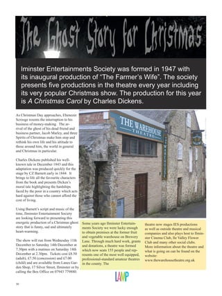 I
lminster Entertainments Society was formed in 1947 with
its inaugural production of “The Farmer’s Wife”. The society
presents five productions in the theatre every year including
its very popular Christmas show. The production for this year
is A Christmas Carol by Charles Dickens.
As Christmas Day approaches, Ebenezer
Scrooge resents the interruption to his
business of money-making. The arrival of the ghost of his dead friend and
business partner, Jacob Marley, and three
Spirits of Christmas make him stop and
rethink his own life and his attitude to
those around him, the world in general
and Christmas in particular.
Charles Dickens published his wellknown tale in December 1843 and this
adaptation was produced quickly for the
stage by CZ Barnett early in 1844. It
brings to life all the favourite characters
from the book and presents Dicken’s
moral tale highlighting the hardships
faced by the poor in a country which acts
hard against those who cannot afford the
cost of living.
Using Barnett’s script and music of the
time, Ilminster Entertainment Society
are looking forward to presenting this
energetic production of a Christmas ghost
story that is funny, sad and ultimately
heart-warming.
The show will run from Wednesday 11th
December to Saturday 14th December at
7.30pm with a matinee on Saturday 14th
December at 2.30pm. Tickets cost £8.50
(adult), £7.50 (concession) and £7.00
(child) and are available from Lanes Garden Shop, 17 Silver Street, Ilminster or by
calling the Box Office on 07943 779880.
30

Some years ago Ilminster Entertainments Society we were lucky enough
to obtain premises at the former fruit
and vegetable warehouse on Brewery
Lane. Through much hard work, grants
and donations, a theatre was formed
which now seats 155 people and represents one of the most well equipped,
professional-standard amateur theatres
in the county. The

theatre now stages IES productions
as well as outside theatre and musical
companies and also plays host to Ilminster Cinema Club, Ile Valley Flower
Club and many other social clubs.
More information about the theatre and
what is going on can be found on the
website:
www.thewarehousetheatre.org.uk

 