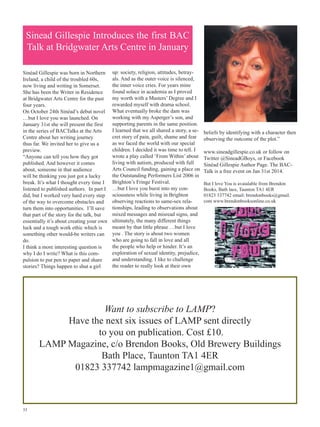 Sinead Gillespie Introduces the first BAC
Talk at Bridgwater Arts Centre in January
Sinéad Gillespie was born in Northern
Ireland, a child of the troubled 60s,
now living and writing in Somerset.
She has been the Writer in Residence
at Bridgwater Arts Centre for the past
four years.
On October 24th Sinéad’s debut novel
…but I love you was launched. On
January 31st she will present the first
in the series of BACTalks at the Arts
Centre about her writing journey
thus far. We invited her to give us a
preview.
“Anyone can tell you how they got
published. And however it comes
about, someone in that audience
will be thinking you just got a lucky
break. It’s what I thought every time I
listened to published authors. In part I
did, but I worked very hard every step
of the way to overcome obstacles and
turn them into opportunities. I’ll save
that part of the story for the talk, but
essentially it’s about creating your own
luck and a tough work ethic which is
something other would-be writers can
do.
I think a more interesting question is
why I do I write? What is this compulsion to put pen to paper and share
stories? Things happen to shut a girl

up: society, religion, attitudes, betrayals. And as the outer voice is silenced,
the inner voice cries. For years mine
found solace in academia as I proved
my worth with a Masters’ Degree and I
rewarded myself with drama school.
What eventually broke the dam was
working with my Asperger’s son, and
supporting parents in the same position.
I learned that we all shared a story, a secret story of pain, guilt, shame and fear
as we faced the world with our special
children. I decided it was time to tell. I
wrote a play called ‘From Within’ about
living with autism, produced with full
Arts Council funding, gaining a place on
the Outstanding Performers List 2006 in
Brighton’s Fringe Festival.
…but I love you burst into my consciousness while living in Brighton
observing reactions to same-sex relationships, leading to observations about
mixed messages and misread signs, and
ultimately, the many different things
meant by that little phrase …but I love
you . The story is about two women
who are going to fall in love and all
the people who help or hinder. It’s an
exploration of sexual identity, prejudice,
and understanding. I like to challenge
the reader to really look at their own

beliefs by identifying with a character then
observing the outcome of the plot.”
www.sineadgillespie.co.uk or follow on
Twitter @SineadGBoys, or Facebook
Sinéad Gillespie Author Page. The BACTalk is a free event on Jan 31st 2014.
But I love You is avaialable from Brendon
Books, Bath lace, Taunton TA1 4ER
01823 337742 email: brendonbooks@gmail.
com www.brendonbooksonline.co.uk

Want to subscribe to LAMP?
Have the next six issues of LAMP sent directly
to you on publication. Cost £10.
LAMP Magazine, c/o Brendon Books, Old Brewery Buildings
Bath Place, Taunton TA1 4ER
01823 337742 lampmagazine1@gmail.com

33

 