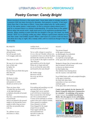 Poetry Corner: Candy Bright
Since moving to Exmoor a few years back I have been able to indulge myself in
a passion that has been burning for decades, that passion is poetry. It has been
more than that, it has been a friend. I have been asked why do I write poetry?
It is for the same reason I read poetry- to find a common space where even if
just for a moment there is a shared understanding. Of course there is the added
bonus when the words work, really work and it is an explosive excitement that
ensues. When reading a poem that hits me straight in the gut, the heart; my head
shouts ‘YES!’ it is a synergy unlike any other. Always a good poem stands out as
one that I wish I had written myself. When I start work on a poem it will not leave
me alone be it day or night, like a needy child; until it is done-as though it has it’s
own entity.
BLANKETS
They are often scratchy,
old and brown
but roll up quite nicely
to fit snuggly under arm.
They know us well.
We may try to leave them
here or there and
be lighter for
five or ten
but just when you think them gone
there they are
back again.
Oh thorns in sides
flies in ointments
and spanners in works
should you not let us be?
There are times when
it looked like sun down early
or the light bulb spent
as darkness descends all aroundbut there
they have unravelled themselves
covered heads
and we are pinned to the groundunable to see beyond the weave
unable to talk to beg our leave
until they are presently done
with we.
.
Ah splinters in eyes
and stones in shoes,
35

Achilles heels
would you not let us be free?
Yet we softly whisper to ourselves
it is we who can’t breathe without you,
we pretend to leave you about the place
and damn the soul but save the faceyet we awake in the night to search for
then find you
and comfort us all in this dread.
Where do we begin and end?
are we cut from the same cloth
and bound by the same thread?
Oh broken wings
that never will fly
lets cover up forever
you and I.
SEARCH
Can seeking and searching ever end
and what the hell is it for
a hunger that’s never satisfied
a cell with forever locked door.
Does everyone have this feeling?
can it be a common theme?
A sense of loss and hope to reclaim
a pain in the soul so hard to sustain,
I have named it as madness
I have blamed it on birth
I have begged for the magic
of past lives to unearthI have raged with the sea
and sat beneath trees
and still it evades me
whatever it be

NEANT
The picture framed
of the space in between
an afterthought of an afterbirth
of what might have been
of a half life in the half light
of the space that’s left in between.
Wedged in Henge like of immovable stone
that no miracle will roll away
to discover an absent saviour
for that brighter day.
The nihilistic force bearing down
into the vacuous void made flesh.
In go folded letters, pills and crumpled thoughts
to the space in between,
the black hole takes them
somewhere we have never been
and back again
to the space that’s left in between.
Candy reads regularly for the Juncture 25
Poetry Group for which she is ‘honoured to
be a member’. An anthology of her poems,
Candy Colours, is available from Brendon
Books. She also appears in two anthologies,
Freeze Frame and Juncture 25, also available
from there.

Brendon Books, Bath Place, Taunton TA1 4ER
01823 337742 email:brendonbooks@gmail.com

 