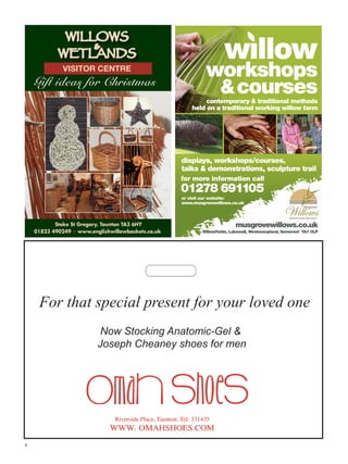 WILLOWS

WETLANDS
VISITOR CENTRE

Gift ideas for Christmas

workshops
 courses

contemporary  traditional methods
held on a traditional working willow farm

displays, workshops/courses,
talks  demonstrations, sculpture trail
for more information call

01278 691105
or visit our website:
www.musgrovewillows.co.uk

Stoke St Gregory, Taunton TA3 6HY
01823 490249 www.englishwillowbaskets.co.uk

musgrovewillows.co.uk
Willowfields, Lakewall, Westonzoyland, Somerset TA7 0LP

whats on_musgrove141x98.indd 1

18/2/10 11:43:19

For that special present for your loved one
Now Stocking Anatomic-Gel 
Joseph Cheaney shoes for men

8

 