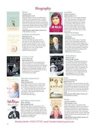 Biography
Disraeli
Douglas Hurd
RRP £20.00 £16.00

Benjamin Disraeli was the most gifted parliamentarian of the nineteenth century. A superb
orator, writer and wit, he twice rose to become
Prime Minister. But how much do we really know
about the man behind the words? In this engaging
reassessment, Douglas Hurd and Edward Young
explore the paradoxes at the centre of Disraeli’s
‘two lives’:
SOME SIGNED COPIES WHILE STOCK LAST

9780297860976 hb Orion

Ammonites  Leaping Fish
Penelope Lively
RRP £14.99 £11.99

A memoir that addresses ageing, memory,
time and a life in the 20th century, by one of
our greatest writers, Penelope Lively. ‘This is
not quite a memoir. Rather, it is the view from
old age. And a view of old age itself, this place
at which we arrive with a certain surprise
- ambushed, or so it can seem.’
9780241146385 hb Fig Tree

C S Lewis: A Life
Alister McGrath
RRP £9.99 £8.99

The recent Narnia films have inspired a resurgence of interest in C. S. Lewis, the Oxford
academic, popular theologian and, most famously,
creator of the magical world of Narnia - and this
authoritative new biography, published to mark
the 50th anniversary of Lewis’s death, sets out to
introduce him to a new generation.
9781444745542 pb Hodder

Mary Berry: Recipe for Life
Mary Berry
RRP £16.00 20.00

From Queen of Tarts to the nation’s heart, Mary
Berry shares her Recipe for Life. ‘In the words
of my father, my birth caused no end of trouble...’ From the moment she came into the world
- two weeks early, throwing her parents’ lives
into disarray - Mary has gracefully but firmly
done things her own way.
9781405912846 hb Penguin

Spike Milligan: Man of Letters
Spike Milligan
RRP £25.00 £20.00

Spike Milligan: Man of Letters presents a rich
selection of the funniest and most revealing of his
missives It includes correspondence with the most
famous politicians, actors, celebrities and rock stars
of his day, and takes the reader behind the scenes in
his wrangles with producers, publishers, editors and
his impervious manager-agent.
9780670923731 hb Viking

I am Malala
Malala Yousafzai
RRP £18.99 £15.19

‘I had spent most of my childhood thinking
I was a dog, and suspect I had aged in dog
years. By the time I was ten I had discovered the pain of unbearable loss. I had felt
joy and jealousy. Most important of all, I
knew how to love and how to let myself
be loved. All these things I learnt through
animals. Horses and dogs were my family
and my friends. This is their story as much
as it is mine’.
9780670921461 hb Penguin

A Blaze of Autumn Sunshine
Tony Benn

RRP £20.00 £16.00
In this final volume of diaries, Tony Benn
reflects on the compensations and the disadvantages of old age. With the support of a
small circle of friends and his extended family,
he continues his activities on behalf of social
justice, peace and accountability in public life,
to a background of political change and the
international economic crisis’.
9780091943875 hb Cornerstone

Darling Monster
Diana Cooper
RRP £25.00 £20.00

In “On Wheels” Michael Holroyd takes on
the humble automobile. Weaving together
memoir and anecdote with historical example he traces his relationship with cars and
driving through a lifetime of biography. Sly
and perceptive to a fault, in these five delightful essays Michael Holroyd finds new
and surprising ways to understand the past
and challenge our view of the future
9780701187439 hb Chatto  Windus

Raffles
Victoria Glendinning
RRP £9.99 £8.99

Raffles remains a controversial figure, and in the
first biography for over forty years, Victoria Glendinning charts his prodigious rise within the social
and historical contexts of his world. His domestic
and personal life was vivid and shot through with
tragedy. His own end was sad, but his fame immortal.
SOME SIGNED COPIES WHILE STOCK LAST

9781846686047 pb Profile

Bonkers
Jennifer Saunders
RRP £20.00 £16.00

From Comic Strip to Comic Relief, from
Bolly-swilling Edina in Ab Fab to her takes on
Madonna or Mamma Mia, her characters are
household names. But it’s Jennifer herself who
has a place in all our hearts. This is her funny,
moving and frankly bonkers memoir, filled with
laughter, friends and occasional heartache - but
never misery.
SOME SIGNED COPIES WHILE STOCK LAST

9780241001561 hb Viking

14

Brendon Books: 01823 337742 email: brendon books@gmail.com

 
