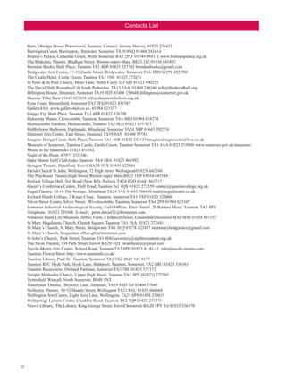 Contacts List
Barn, Obridge House Priorswood, Taunton. Contact: Jeremy Harvey. 01823 276421
Barrington Court, Barrington,  Ilminster, Somerset TA19 0NQ 01460 242614
Bishop’s Palace, Cathedral Green, Wells Somerset BA5 2PD 01749 988111 www.bishopspalace.org.uk
The Blakehay Theatre, Wadham Street, Weston-super-Mare, BS23 1JZ 01934 645493
Brendon Books, Bath Place, Taunton TA1 4ER 01823 337742 brendonbooks@gmail.com
Bridgwater Arts Centre, 11-13 Castle Street, Bridgwater, Somerset TA6 3DD 01278 422 700
The Castle Hotel, Castle Green, Taunton TA1 1NF 01823 272671
St Peter  St Paul Church, Moor Lane, North Curry Ta3 6JZ 01823 490255
The David Hall, Roundwell St South Petherton. TA13 5AA 01460 240340 info@thedavidhall.org
Dillington House, Ilminster, Somerset TA19 9DT 01460 258648 dillington@somerset.gov.uk
Dunster Tithe Barn 01643 821658 info@dunstertithebarn.org.uk
Fyne Court, Broomfield, Somerset TA5 2EQ 01823 451587
Gallery4Art. www.gallery4art.co.uk. 01984 623357
Ginger Fig, Bath Place, Taunton TA1 4ER 01823 326798
Halseway Manor, Crowcombe, Taunton, Somerset TA4 4BD 01984 618274
Hestercombe Gardens, Hestercombe, Taunton TA2 8LG 01823 413 923
Hobbyhorse Ballroom, Esplanade, Minehead, Somerset TA24 5QP 01643 702274
Ilminster Arts Centre, East Street, Ilminster TA19 0AN 01460 55783 
Imagine Design Create Bath Place, Taunton TA1 4ER 01823 252133 imaginedesigncreate@live.co.uk
Museum of Somerset, Taunton Castle, Castle Green, Taunton Somerset TA1 4AA 01823 255088 www.somerset.gov.uk/museums
Music in the Quantocks 01823 451162
Night of the Prom: 07973 252 346
Oake Manor Golf Club,Oake Taunton  TA4 1BA 01823 461992
Octagon Theatre, Hendford, Yeovil BA20 1UX 01935 422884
Parish Church St John, Wellington, 72 High Street Wellington(01823) 662248
The Playhouse Theatre,High Street,Weston super Mare,BS23 1HP 01934 645544
Porlock Village Hall, Toll Road (New Rd), Porlock TA24 8QD 01643 862717
Queen’s Conference Centre, Trull Road, Taunton Ta1 4QS 01823 272559 contact@queenscollege.org.uk
Regal Theatre, 10-16 The Avenue,  Minehead TA24 5AY 01643 706430 mail@regaltheatre.co.uk
Richard Huish College, 2 Kings Close,  Taunton, Somerset TA1 3XP 01823 320800
Silver Street Centre, Silver Street,  Wiveliscombe, Taunton, Somerset TA4 2PA 01984 623107
Somerset Industrial Archaeological Society, Field Officer, Peter Daniel, 29 Barbers Mead, Taunton, TA2 8PY.
Telephone : 01823 339368. E-mail : peter.daniel51@btinternet.com
Somerset Rural Life Museum. Abbey Farm, Chilkwell Street, GlastonburySomerset BA6 8DB 01458 831197
St Mary Magdalene Church, Church Square, Taunton TA1 1SA 01823 272441
St Mary’s Church, St Mary Street, Bridgwater TA6 3EQ 01278 422437 saintmarybridgwater@gmail.com
St Mary’s Church, Stogumber office.qtb@btinternet.com
St John’s Church, Park Street, Taunton TA1 4DG secretary@stjohnstaunton.org.uk
The Swan Theatre, 138 Park Street,Yeovil BA20 1QT swantheatre@gmail.com
Tacchi-Morris Arts Centre, School Road, Taunton TA2 8PD 01823 41 41 41 info@tacchi-morris.com
Taunton Flower Show http://www.tauntonfs.co.uk/
Taunton Library, Paul St, Taunton, Somerset TA1 3XZ 0845 345 9177
Taunton RFC Hyde Park, Hyde Lane, Bathpool, Taunton, Somerset, TA2 8BU 01823 336363
Taunton Racecourse, Orchard Portman, Somerset TA3 7BL 01823 337172
Temple Methodist Church, Upper High Street, Taunton TA1 3PY (01823) 275765
Tyntesfield Wraxall, North Somerset, BS48 1NT
Warehouse Theatre,  Brewery Lane, Ilminster, TA19 9AD Tel 01460 57049
Wellesley Theatre, 50-52 Mantle Street, Wellington TA21 8AU 01823 666668
Wellington Arts Centre, Eight Acre Lane, Wellington, TA21 8PS 01458 250655
Wellsprings Leisure Centre, Cheddon Road, Taunton TA2 7QP 01823 271271
Yeovil Library, The Library, King George Street, Yeovil Somerset BA20 1PY Tel 01823 336370

23

 