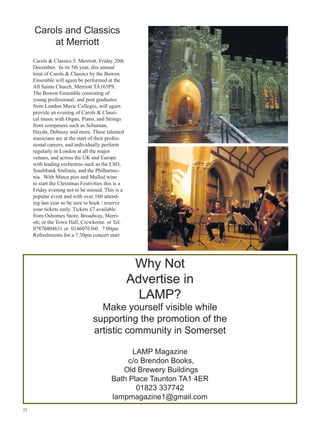 Carols and Classics
at Merriott
Carols  Classics 5. Merriott. Friday 20th
December. In its 5th year, this annual
treat of Carols  Classics by the Bowen
Ensemble will again be performed at the
All Saints Church, Merriott TA165PS.
The Bowen Ensemble consisting of
young professional, and post graduates
from London Music Colleges, will again
provide an evening of Carols  Classical music with Organ, Piano, and Strings
from composers such as Schuman,
Haydn, Debussy and more. These talented
musicians are at the start of their professional careers, and individually perform
regularly in London at all the major
venues, and across the UK and Europe
with leading orchestras such as the LSO,
Southbank Sinfonia, and the Philharmonia. With Mince pies and Mulled wine
to start the Christmas Festivities this is a
Friday evening not to be missed. This is a
popular event and with over 160 attending last year so be sure to book / reserve
your tickets early. Tickets £7 available
from Osbornes Store, Broadway, Merriott; or the Town Hall, Crewkerne. or Tel.
07870404631 or 0146076360 . 7:00pm
Refreshments for a 7:30pm concert start

Why Not
Advertise in
LAMP?

Make yourself visible while
supporting the promotion of the
artistic community in Somerset
LAMP Magazine
c/o Brendon Books,
Old Brewery Buildings
Bath Place Taunton TA1 4ER
01823 337742
lampmagazine1@gmail.com
32

 