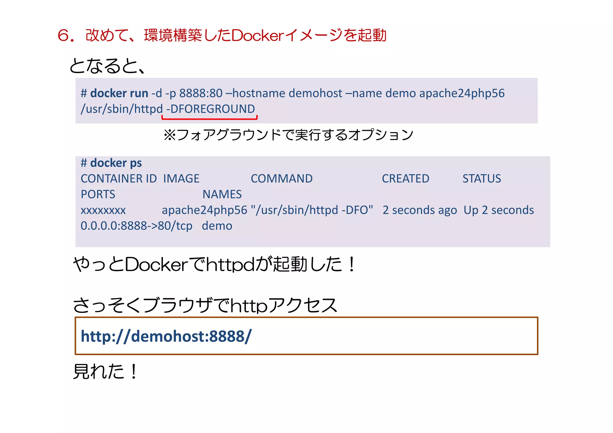 # docker run -d -p 8888:80 –hostname demohost –name demo apache24php56
/usr/sbin/httpd -DFOREGROUND
となると、
# docker ps
CONTAINER ID IMAGE COMMAND CREATED STATUS
PORTS NAMES
xxxxxxxx apache24php56 "/usr/sbin/httpd -DFO" 2 seconds ago Up 2 seconds
0.0.0.0:8888->80/tcp demo
※フォアグラウンドで実行するオプション
やっとDockerでhttpdが起動した！
さっそくブラウザでhttpアクセス
http://demohost:8888/
見れた！
６．改めて、環境構築したDockerイメージを起動
 