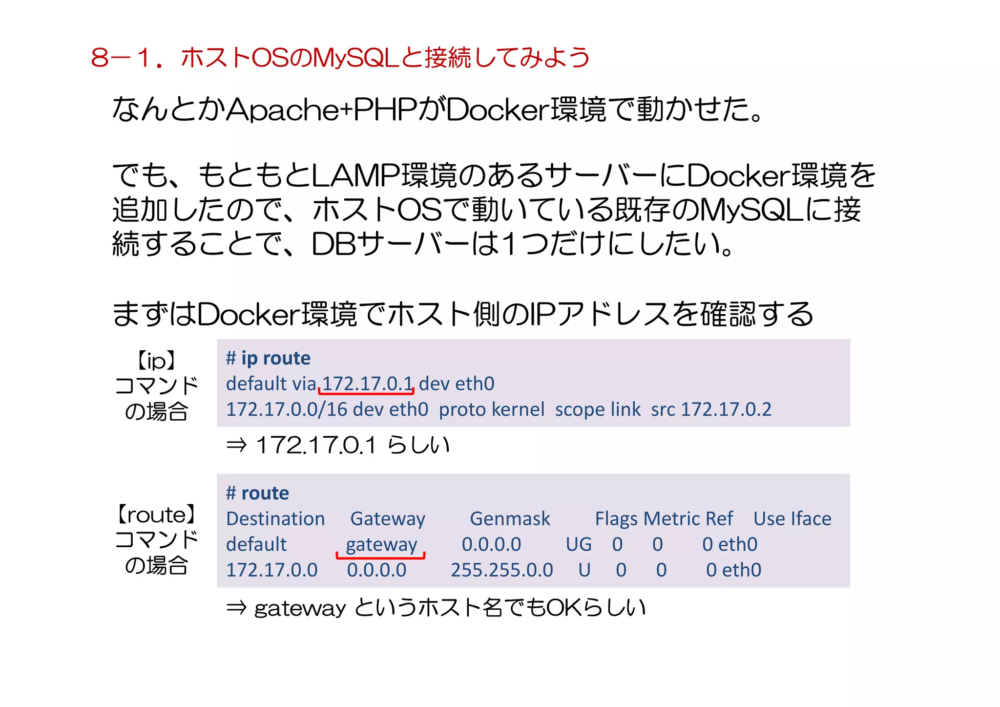 なんとかApache+PHPがDocker環境で動かせた。
まずはDocker環境でホスト側のIPアドレスを確認する
8－１．ホストOSのMySQLと接続してみよう
でも、もともとLAMP環境のあるサーバーにDocker環境を
追加したので、ホストOSで動いている既存のMySQLに接
続することで、DBサーバーは1つだけにしたい。
# ip route
default via 172.17.0.1 dev eth0
172.17.0.0/16 dev eth0 proto kernel scope link src 172.17.0.2
⇒ 172.17.0.1 らしい
# route
Destination Gateway Genmask Flags Metric Ref Use Iface
default gateway 0.0.0.0 UG 0 0 0 eth0
172.17.0.0 0.0.0.0 255.255.0.0 U 0 0 0 eth0
⇒ gateway というホスト名でもOKらしい
【ip】
コマンド
の場合
【route】
コマンド
の場合
 