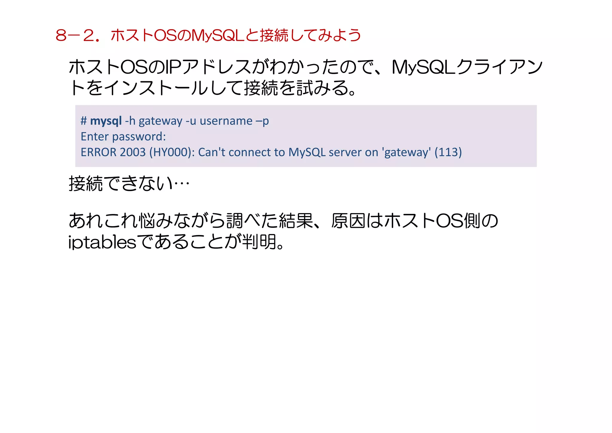 ホストOSのIPアドレスがわかったので、MySQLクライアン
トをインストールして接続を試みる。
# mysql -h gateway -u username –p
Enter password:
ERROR 2003 (HY000): Can't connect to MySQL server on 'gateway' (113)
接続できない…
あれこれ悩みながら調べた結果、原因はホストOS側の
iptablesであることが判明。
8－２．ホストOSのMySQLと接続してみよう
 