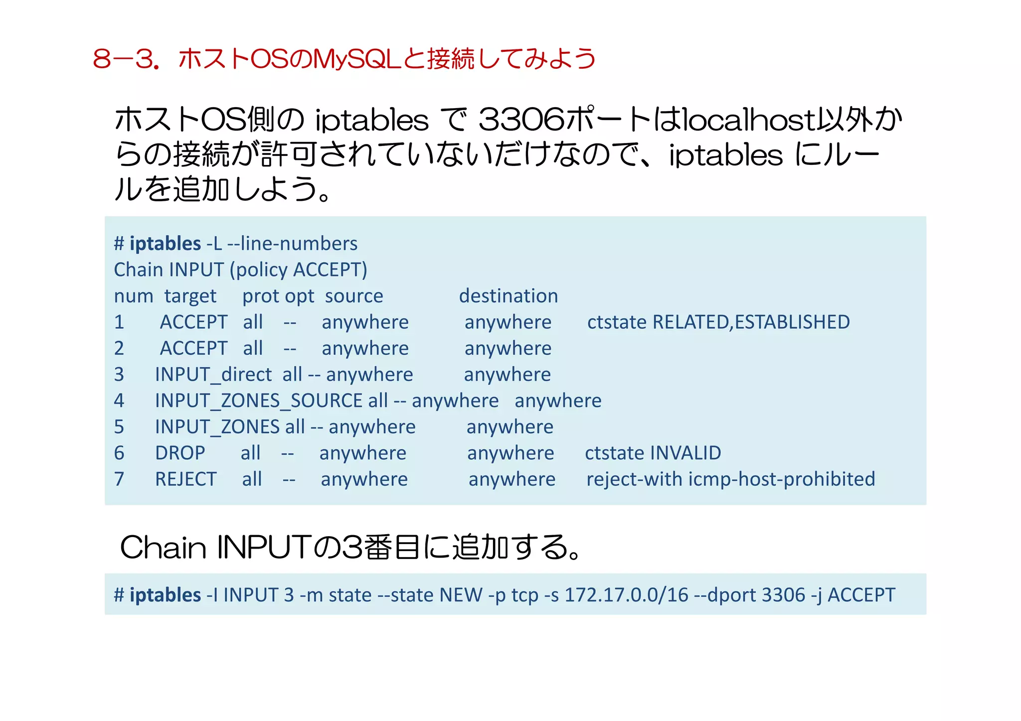 ホストOS側の iptables で 3306ポートはlocalhost以外か
らの接続が許可されていないだけなので、iptables にルー
ルを追加しよう。
8－3．ホストOSのMySQLと接続してみよう
# iptables -L --line-numbers
Chain INPUT (policy ACCEPT)
num target prot opt source destination
1 ACCEPT all -- anywhere anywhere ctstate RELATED,ESTABLISHED
2 ACCEPT all -- anywhere anywhere
3 INPUT_direct all -- anywhere anywhere
4 INPUT_ZONES_SOURCE all -- anywhere anywhere
5 INPUT_ZONES all -- anywhere anywhere
6 DROP all -- anywhere anywhere ctstate INVALID
7 REJECT all -- anywhere anywhere reject-with icmp-host-prohibited
Chain INPUTの3番目に追加する。
# iptables -I INPUT 3 -m state --state NEW -p tcp -s 172.17.0.0/16 --dport 3306 -j ACCEPT
 