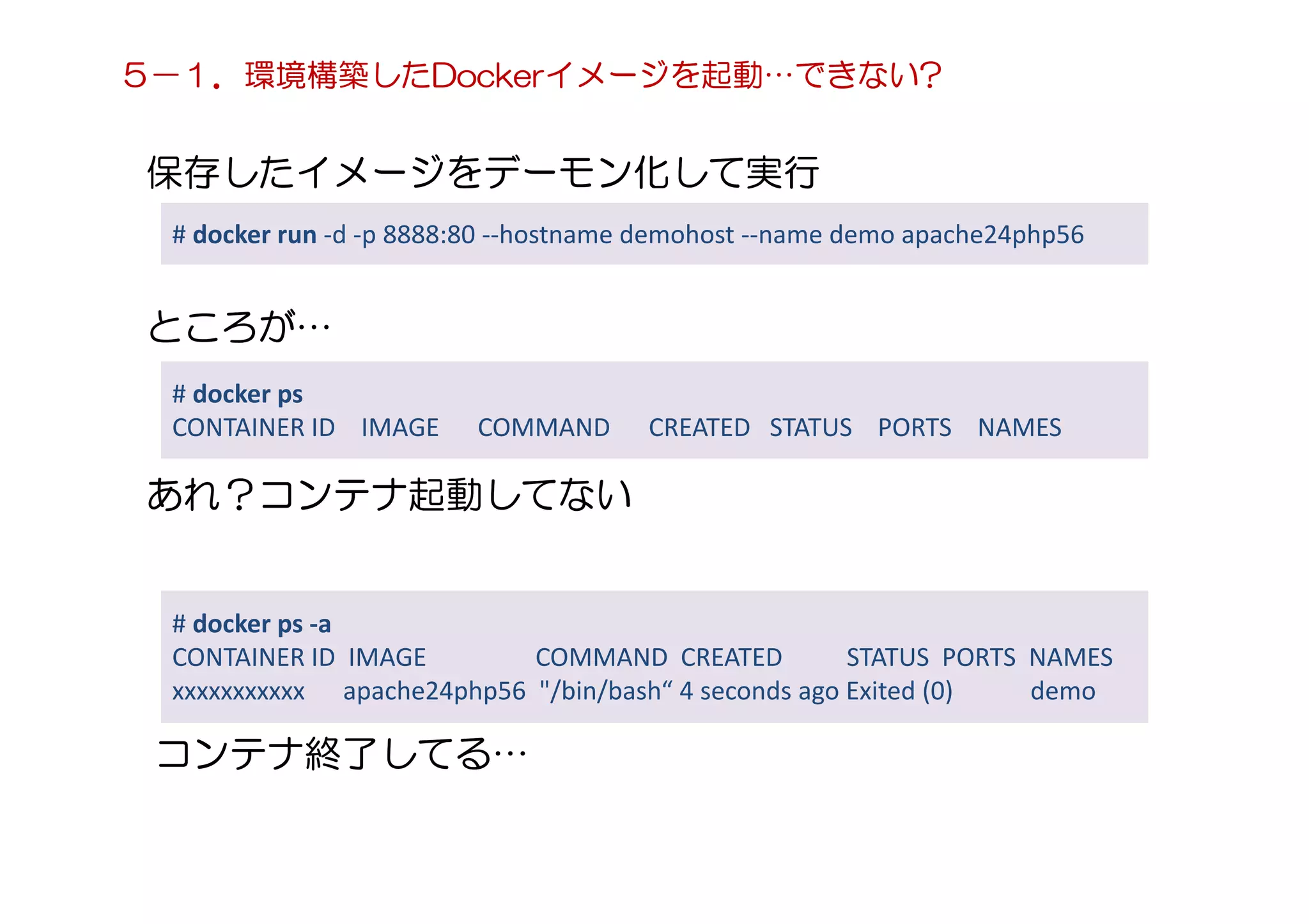 保存したイメージをデーモン化して実行
# docker run -d -p 8888:80 --hostname demohost --name demo apache24php56
ところが…
# docker ps
CONTAINER ID IMAGE COMMAND CREATED STATUS PORTS NAMES
あれ？コンテナ起動してない
# docker ps -a
CONTAINER ID IMAGE COMMAND CREATED STATUS PORTS NAMES
xxxxxxxxxxx apache24php56 "/bin/bash“ 4 seconds ago Exited (0) demo
コンテナ終了してる…
５－１．環境構築したDockerイメージを起動…できない?
 