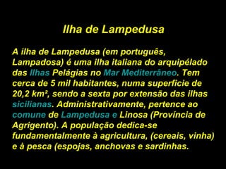 Ilha de Lampedusa A ilha de Lampedusa (em português, Lampadosa) é uma ilha italiana do arquipélado das  Ilhas  Pelágias  no  Mar Mediterrâneo . Tem cerca de 5 mil habitantes, numa superficie de 20,2 km², sendo a sexta por extensão das ilhas  sicilianas . Administrativamente, pertence ao  comune  de  Lampedusa  e  Linosa  (Província de Agrigento). A população dedica-se fundamentalmente à agricultura, (cereais, vinha) e à pesca (espojas, anchovas e sardinhas. 
