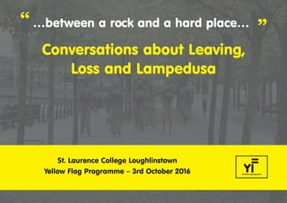 “ …between a rock and a hard place…
”
Conversations about Leaving,
Loss and Lampedusa
St. Laurence College Loughlinstown
Yellow Flag Programme – 3rd October 2016
Lampedusa booklet v2:Between a rock and a hard place booklet 23/09/2016 10:11 Page 1
 