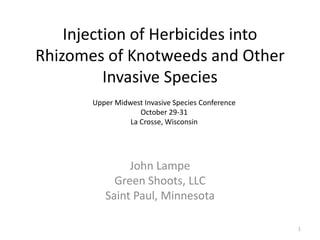 Injection of Herbicides into
Rhizomes of Knotweeds and Other
          Invasive Species
       Upper Midwest Invasive Species Conference
                    October 29-31
                 La Crosse, Wisconsin




               John Lampe
            Green Shoots, LLC
          Saint Paul, Minnesota

                                                   1
 