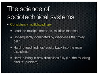 The science of
sociotechnical systems
Consistently multidisciplinary
  Leads to multiple methods, multiple theories
  Consequently dominated by disciplines that “play
  ball”
  Hard to feed ﬁndings/results back into the main
  disciplines
  Hard to bring in new disciplines fully (i.e. the “sucking
  hind tit” problem)
 