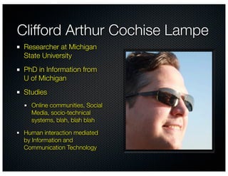 Clifford Arthur Cochise Lampe
 Researcher at Michigan
 State University
 PhD in Information from
 U of Michigan
 Studies
   Online communities, Social
   Media, socio-technical
   systems, blah, blah blah

 Human interaction mediated
 by Information and
 Communication Technology
 