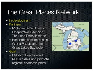 The Great Places Network
In development
Partners
   Michigan State University
   Cooperative Extension,
   The Land Policy Institute
   Economic development in
   Grand Rapids and the
   Great Lakes Bay region
Goal
   Help local leaders and
   NGOs create and promote
   regional economic plans
 
