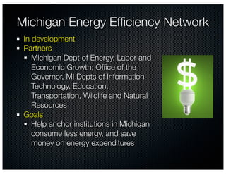 Michigan Energy Efﬁciency Network
 In development
 Partners
    Michigan Dept of Energy, Labor and
    Economic Growth; Ofﬁce of the
    Governor, MI Depts of Information
    Technology, Education,
    Transportation, Wildlife and Natural
    Resources
 Goals
    Help anchor institutions in Michigan
    consume less energy, and save
    money on energy expenditures
 