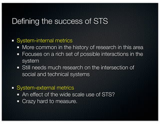 Deﬁning the success of STS

 System-internal metrics
   More common in the history of research in this area
   Focuses on a rich set of possible interactions in the
   system
   Still needs much research on the intersection of
   social and technical systems

 System-external metrics
   An effect of the wide scale use of STS?
   Crazy hard to measure.
 