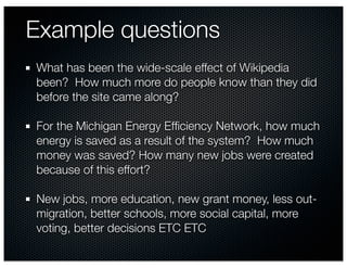 Example questions
What has been the wide-scale effect of Wikipedia
been? How much more do people know than they did
before the site came along?

For the Michigan Energy Efﬁciency Network, how much
energy is saved as a result of the system? How much
money was saved? How many new jobs were created
because of this effort?

New jobs, more education, new grant money, less out-
migration, better schools, more social capital, more
voting, better decisions ETC ETC
 