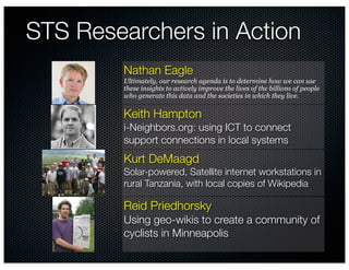 STS Researchers in Action
        Nathan Eagle
        Ultimately, our research agenda is to determine how we can use
        these insights to actively improve the lives of the billions of people
        who generate this data and the societies in which they live.

        Keith Hampton
        i-Neighbors.org: using ICT to connect
        support connections in local systems
        Kurt DeMaagd
        Solar-powered, Satellite internet workstations in
        rural Tanzania, with local copies of Wikipedia

        Reid Priedhorsky
        Using geo-wikis to create a community of
        cyclists in Minneapolis
 