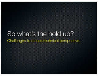 So what’s the hold up?
Challenges to a sociotechnical perspective.
 