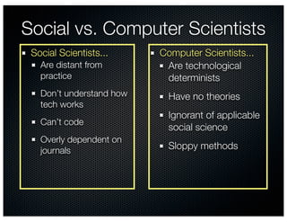 Social vs. Computer Scientists
 Social Scientists...     Computer Scientists...
   Are distant from        Are technological
   practice                determinists
   Don’t understand how     Have no theories
   tech works
                            Ignorant of applicable
   Can’t code
                            social science
   Overly dependent on
   journals                 Sloppy methods
 