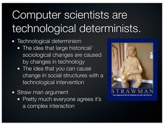 Computer scientists are
technological determinists.
 Technological determinism
   The idea that large historical/
   sociological changes are caused
   by changes in technology
   The idea that you can cause
   change in social structures with a
   technological intervention
 Straw man argument
   Pretty much everyone agrees it’s
   a complex interaction
 