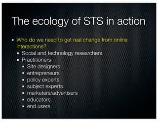 The ecology of STS in action
 Who do we need to get real change from online
 interactions?
    Social and technology researchers
    Practitioners
      Site designers
      entrepreneurs
      policy experts
      subject experts
      marketers/advertisers
      educators
      end users
 