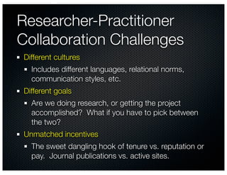 Researcher-Practitioner
Collaboration Challenges
Different cultures
  Includes different languages, relational norms,
  communication styles, etc.
Different goals
  Are we doing research, or getting the project
  accomplished? What if you have to pick between
  the two?
Unmatched incentives
  The sweet dangling hook of tenure vs. reputation or
  pay. Journal publications vs. active sites.
 